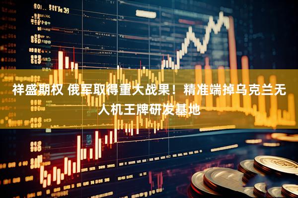 祥盛期权 俄军取得重大战果！精准端掉乌克兰无人机王牌研发基地