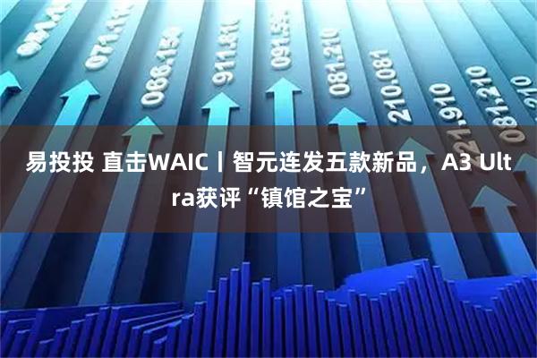 易投投 直击WAIC丨智元连发五款新品，A3 Ultra获评“镇馆之宝”