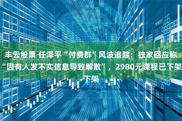 丰云股票 任泽平“付费群”风波追踪：独家回应称“因有人发不实信息导致解散”，2980元课程已下架