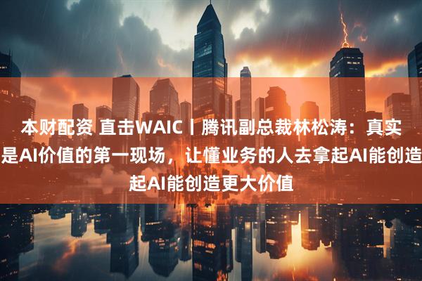 本财配资 直击WAIC丨腾讯副总裁林松涛：真实场景永远是AI价值的第一现场，让懂业务的人去拿起AI能创造更大价值