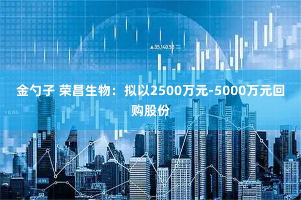 金勺子 荣昌生物：拟以2500万元-5000万元回购股份