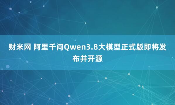 财米网 阿里千问Qwen3.8大模型正式版即将发布并开源