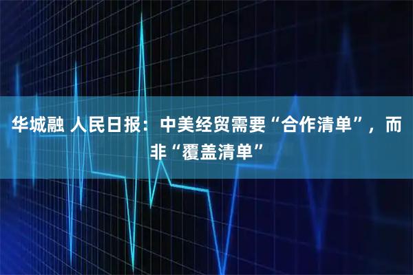 华城融 人民日报：中美经贸需要“合作清单”，而非“覆盖清单”