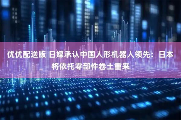 优优配送版 日媒承认中国人形机器人领先：日本将依托零部件卷土重来