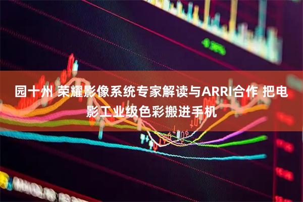 园十州 荣耀影像系统专家解读与ARRI合作 把电影工业级色彩搬进手机