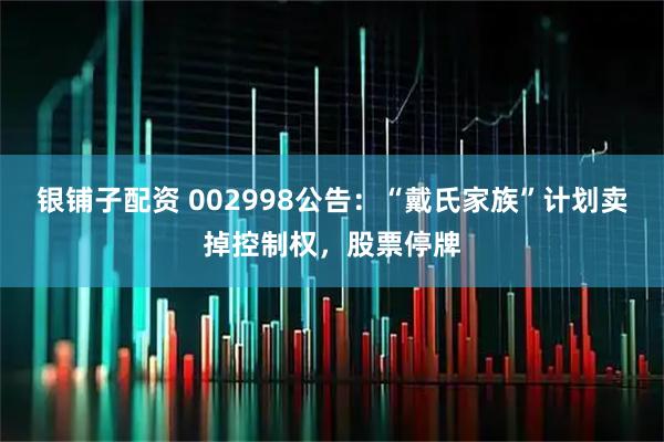 银铺子配资 002998公告：“戴氏家族”计划卖掉控制权，股票停牌