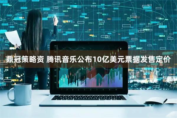 鼎冠策略资 腾讯音乐公布10亿美元票据发售定价