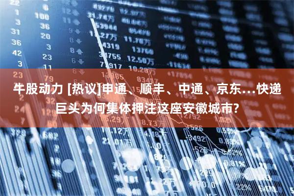 牛股动力 [热议]申通、顺丰、中通、京东…快递巨头为何集体押注这座安徽城市?