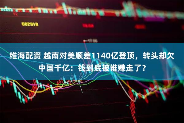 维海配资 越南对美顺差1140亿登顶，转头却欠中国千亿：钱到底被谁赚走了？